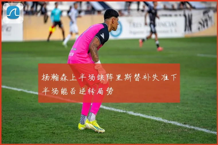 杨瀚森上半场缺阵里斯替补失准下半场能否逆转局势