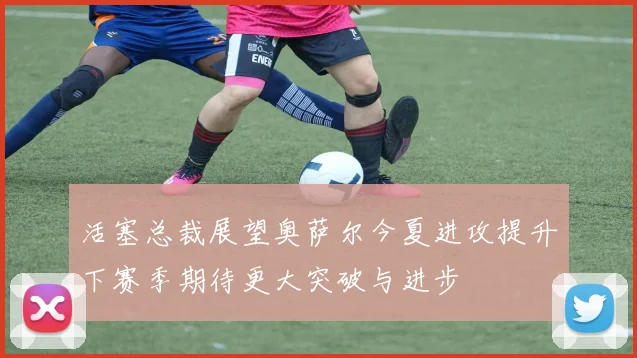 活塞总裁展望奥萨尔今夏进攻提升下赛季期待更大突破与进步