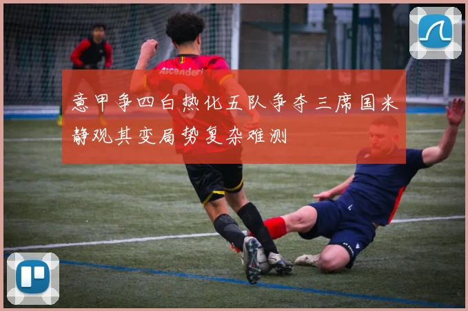 意甲争四白热化五队争夺三席国米静观其变局势复杂难测