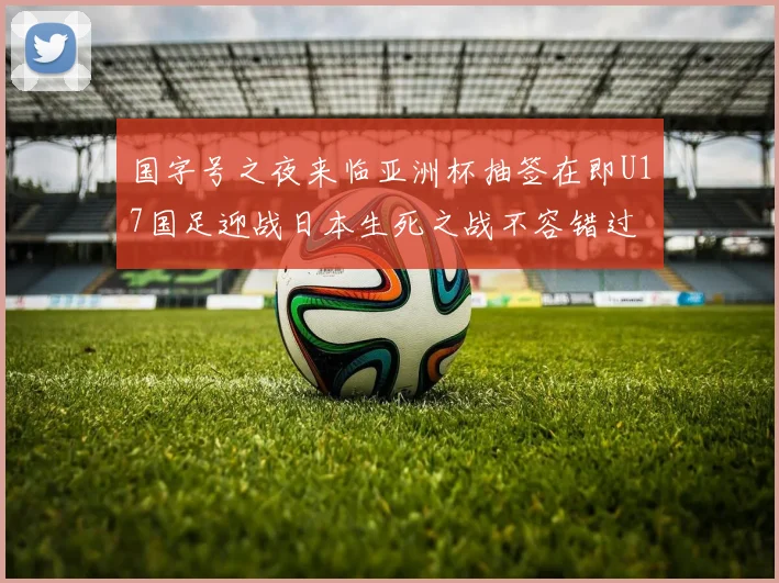 国字号之夜来临亚洲杯抽签在即U17国足迎战日本生死之战不容错过