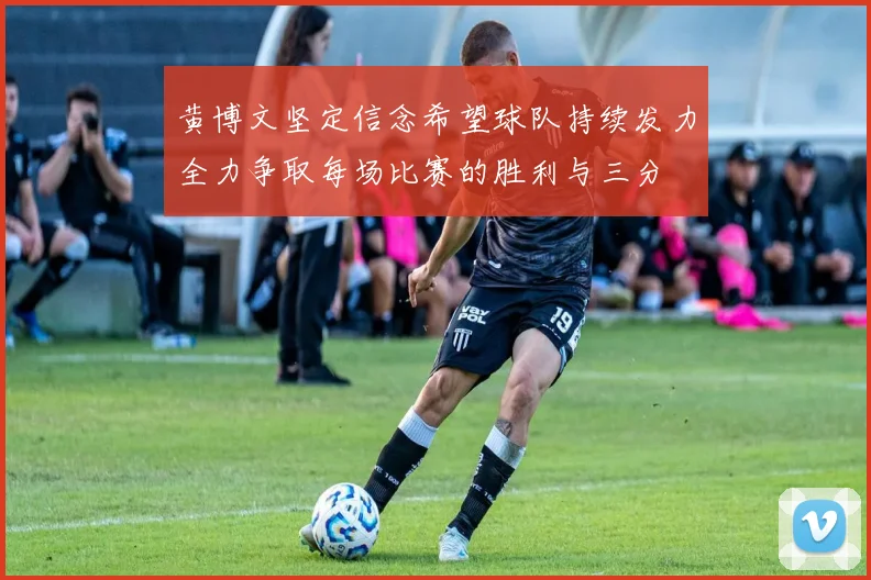 黄博文坚定信念希望球队持续发力全力争取每场比赛的胜利与三分